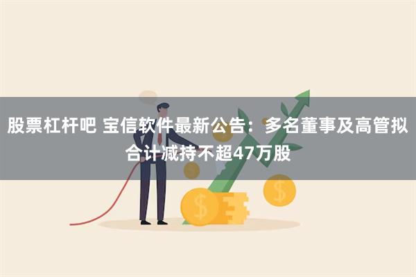 股票杠杆吧 宝信软件最新公告：多名董事及高管拟合计减持不超47万股