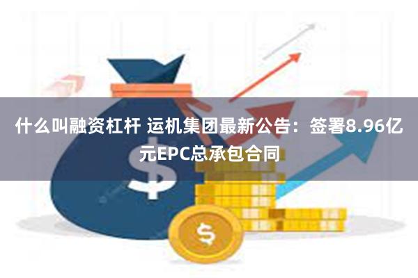 什么叫融资杠杆 运机集团最新公告：签署8.96亿元EPC总承包合同