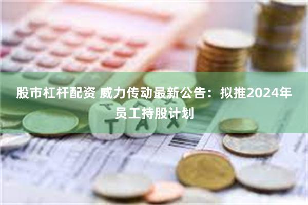 股市杠杆配资 威力传动最新公告：拟推2024年员工持股计划