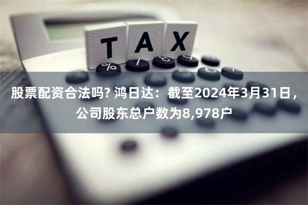 股票配资合法吗? 鸿日达：截至2024年3月31日，公司股东总户数为8,978户