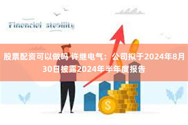 股票配资可以做吗 许继电气：公司拟于2024年8月30日披露2024年半年度报告