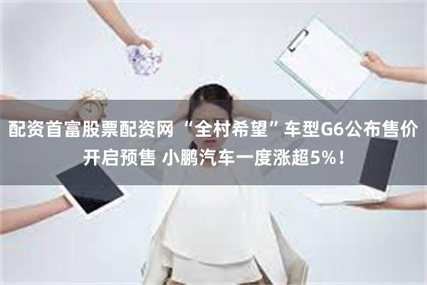 配资首富股票配资网 “全村希望”车型G6公布售价开启预售 小鹏汽车一度涨超5%！