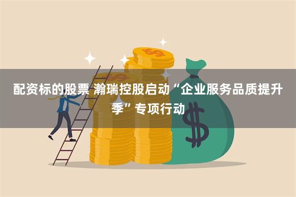 配资标的股票 瀚瑞控股启动“企业服务品质提升季”专项行动