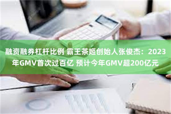 融资融券杠杆比例 霸王茶姬创始人张俊杰：2023年GMV首次过百亿 预计今年GMV超200亿元