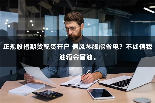 正规股指期货配资开户 信风琴脚能省电？不如信我油箱会冒油。