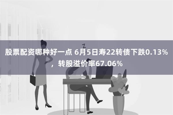 股票配资哪种好一点 6月5日寿22转债下跌0.13%，转股溢价率67.06%