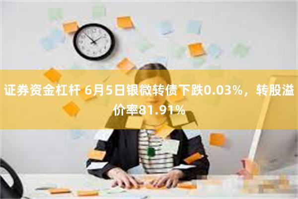 证券资金杠杆 6月5日银微转债下跌0.03%，转股溢价率81.91%