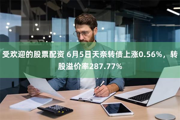 受欢迎的股票配资 6月5日天奈转债上涨0.56%，转股溢价率287.77%