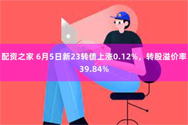 配资之家 6月5日新23转债上涨0.12%，转股溢价率39.84%