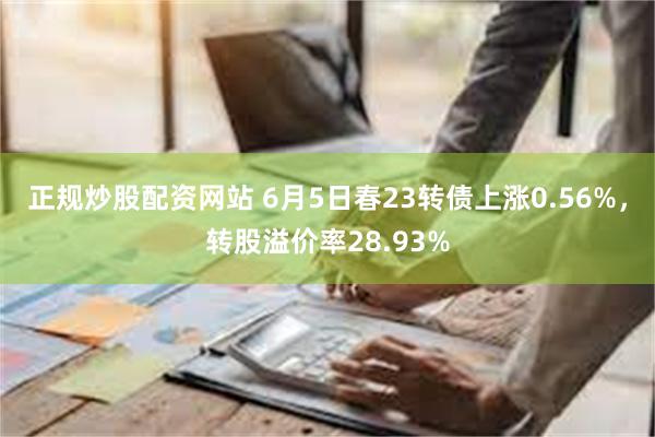 正规炒股配资网站 6月5日春23转债上涨0.56%，转股溢价率28.93%