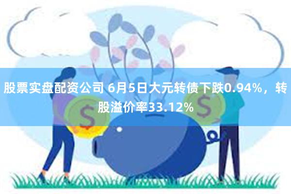 股票实盘配资公司 6月5日大元转债下跌0.94%，转股溢价率33.12%