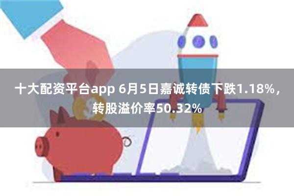 十大配资平台app 6月5日嘉诚转债下跌1.18%，转股溢价率50.32%