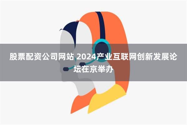 股票配资公司网站 2024产业互联网创新发展论坛在京举办