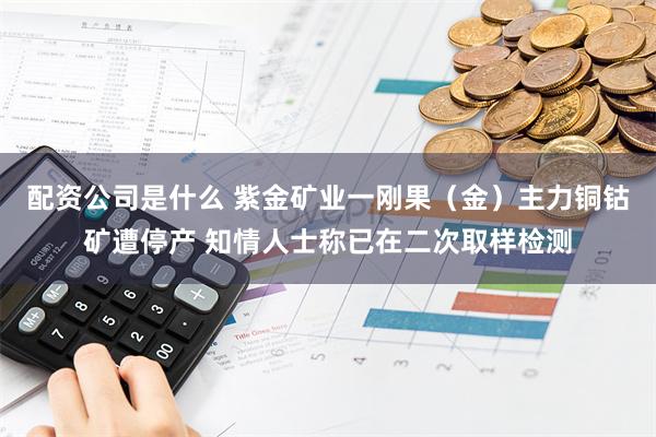 配资公司是什么 紫金矿业一刚果（金）主力铜钴矿遭停产 知情人士称已在二次取样检测