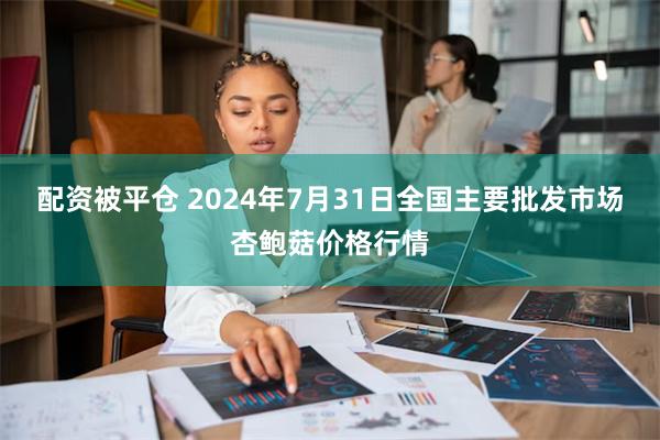 配资被平仓 2024年7月31日全国主要批发市场杏鲍菇价格行情