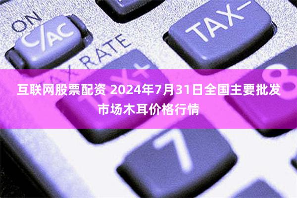 互联网股票配资 2024年7月31日全国主要批发市场木耳价格行情