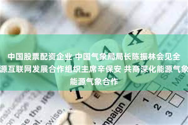 中国股票配资企业 中国气象局局长陈振林会见全球能源互联网发展合作组织主席辛保安 共商深化能源气象合作