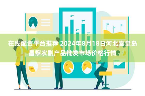 在线配资平台推荐 2024年8月18日河北秦皇岛昌黎农副产品批发市场价格行情