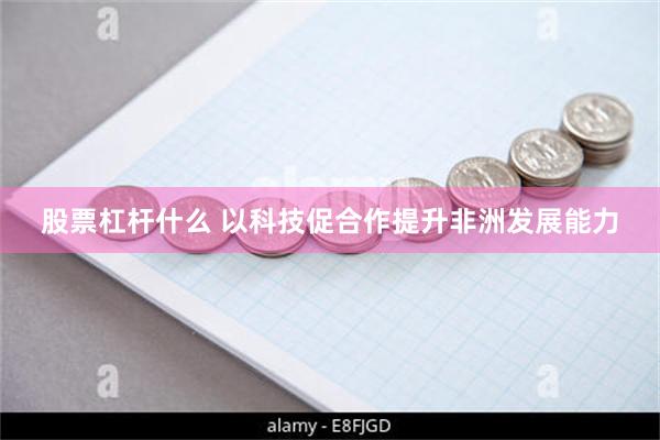 股票杠杆什么 以科技促合作提升非洲发展能力