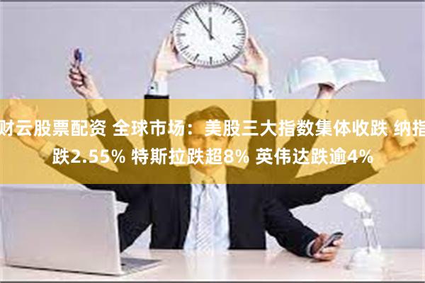 财云股票配资 全球市场：美股三大指数集体收跌 纳指跌2.55% 特斯拉跌超8% 英伟达跌逾4%