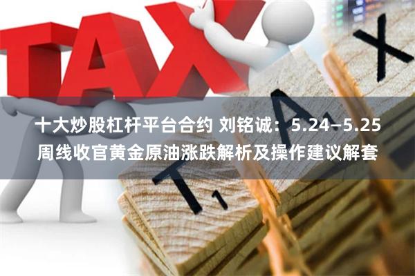 十大炒股杠杆平台合约 刘铭诚：5.24—5.25周线收官黄金原油涨跌解析及操作建议解套