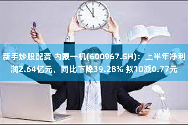 新手炒股配资 内蒙一机(600967.SH)：上半年净利润2.64亿元，同比下降39.28% 拟10派0.77元