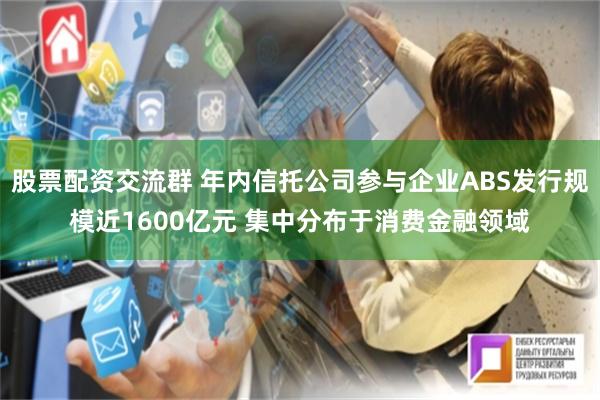 股票配资交流群 年内信托公司参与企业ABS发行规模近1600亿元 集中分布于消费金融领域