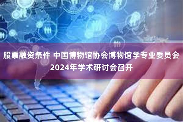 股票融资条件 中国博物馆协会博物馆学专业委员会2024年学术研讨会召开