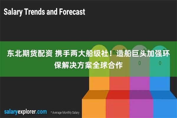 东北期货配资 携手两大船级社！造船巨头加强环保解决方案全球合作