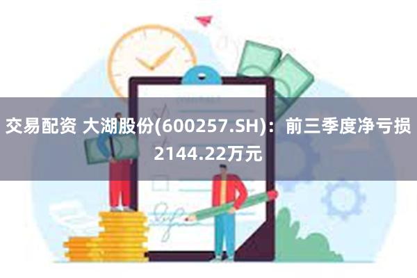 交易配资 大湖股份(600257.SH)：前三季度净亏损2144.22万元