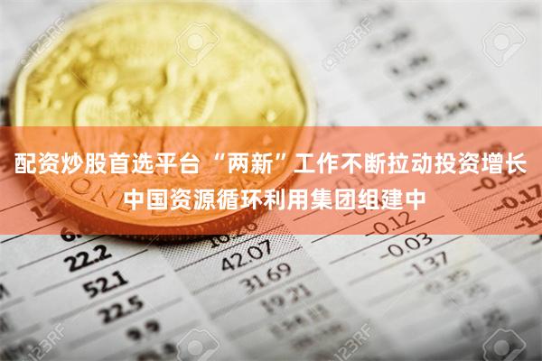 配资炒股首选平台 “两新”工作不断拉动投资增长 中国资源循环利用集团组建中