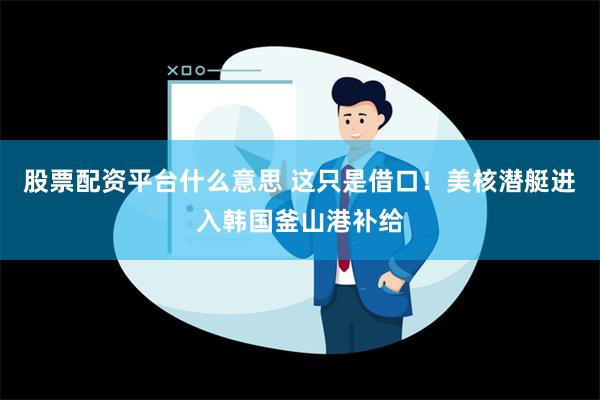 股票配资平台什么意思 这只是借口！美核潜艇进入韩国釜山港补给