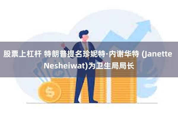 股票上杠杆 特朗普提名珍妮特·内谢华特 (Janette Nesheiwat)为卫生局局长