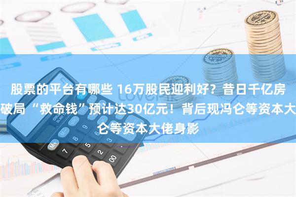 股票的平台有哪些 16万股民迎利好？昔日千亿房企重整破局 “救命钱”预计达30亿元！背后现冯仑等资本大佬身影