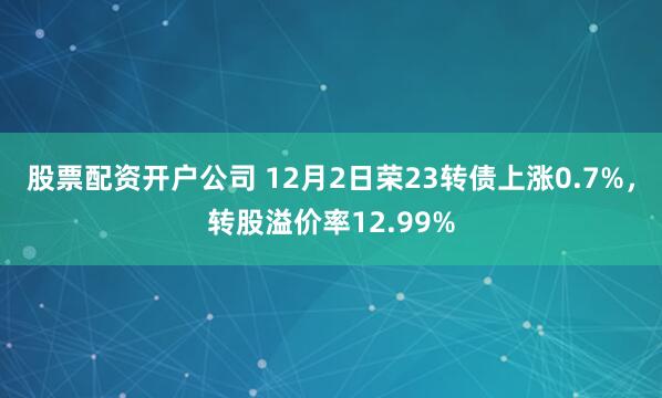 股票配资开户公司 12月2日荣23转债上涨0.7%，转股溢价率12.99%