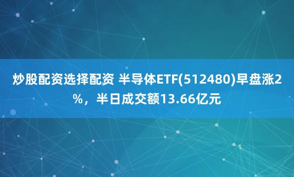 炒股配资选择配资 半导体ETF(512480)早盘涨2%，半日成交额13.66亿元