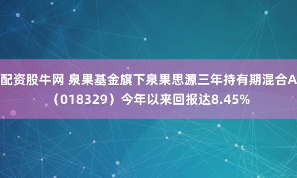 配资股牛网 泉果基金旗下泉果思源三年持有期混合A（018329）今年以来回报达8.45%