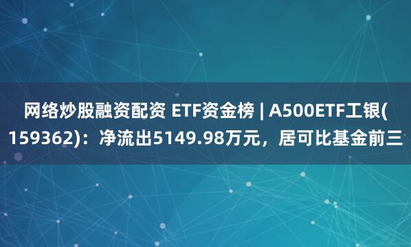 网络炒股融资配资 ETF资金榜 | A500ETF工银(159362)：净流出5149.98万元，居可比基金前三