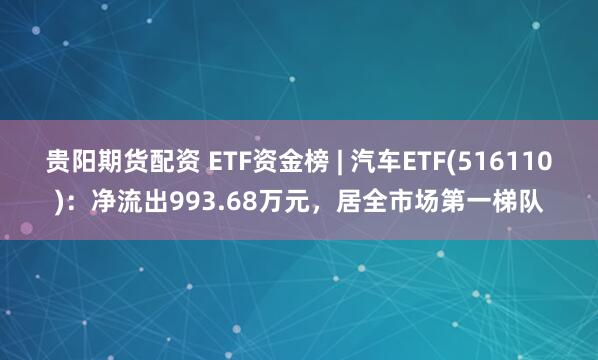 贵阳期货配资 ETF资金榜 | 汽车ETF(516110)：净流出993.68万元，居全市场第一梯队