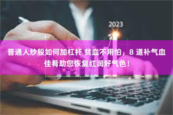 普通人炒股如何加杠杆 贫血不用怕，8 道补气血佳肴助您恢复红润好气色！