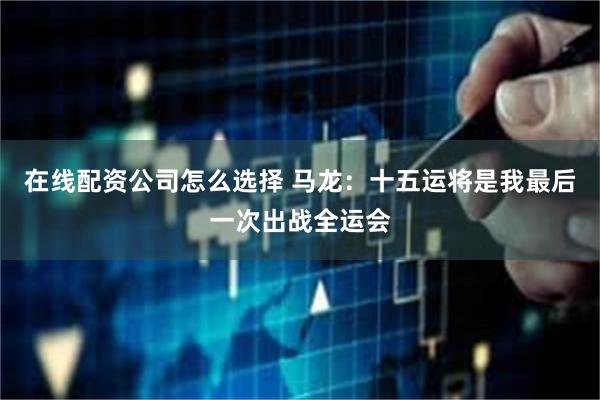 在线配资公司怎么选择 马龙：十五运将是我最后一次出战全运会