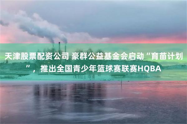 天津股票配资公司 豪群公益基金会启动“育苗计划”，推出全国青少年篮球赛联赛HQBA