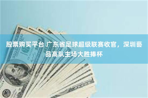 股票购买平台 广东省足球超级联赛收官，深圳藝品高队主场大胜捧杯