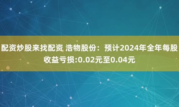 配资炒股来找配资 浩物股份：预计2024年全年每股收益亏损:0.02元至0.04元