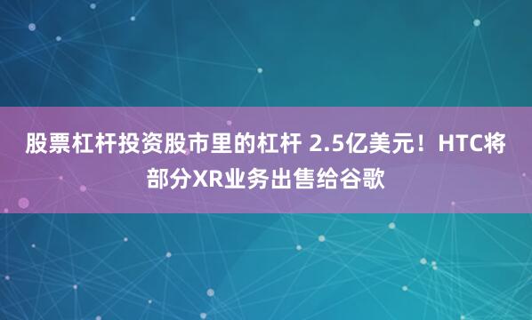 股票杠杆投资股市里的杠杆 2.5亿美元！HTC将部分XR业务出售给谷歌