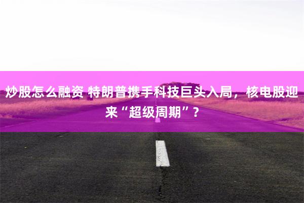 炒股怎么融资 特朗普携手科技巨头入局，核电股迎来“超级周期”？