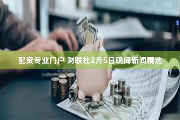 配资专业门户 财联社2月5日晚间新闻精选