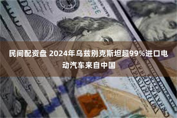 民间配资盘 2024年乌兹别克斯坦超99%进口电动汽车来自中国