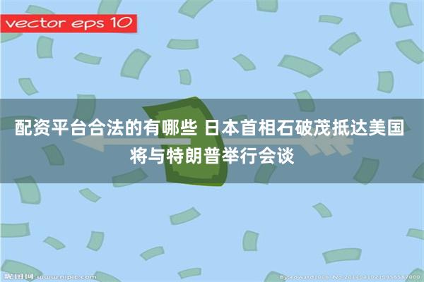 配资平台合法的有哪些 日本首相石破茂抵达美国 将与特朗普举行会谈