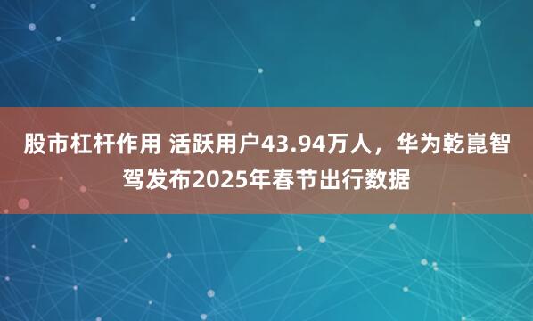 股市杠杆作用 活跃用户43.94万人，华为乾崑智驾发布2025年春节出行数据